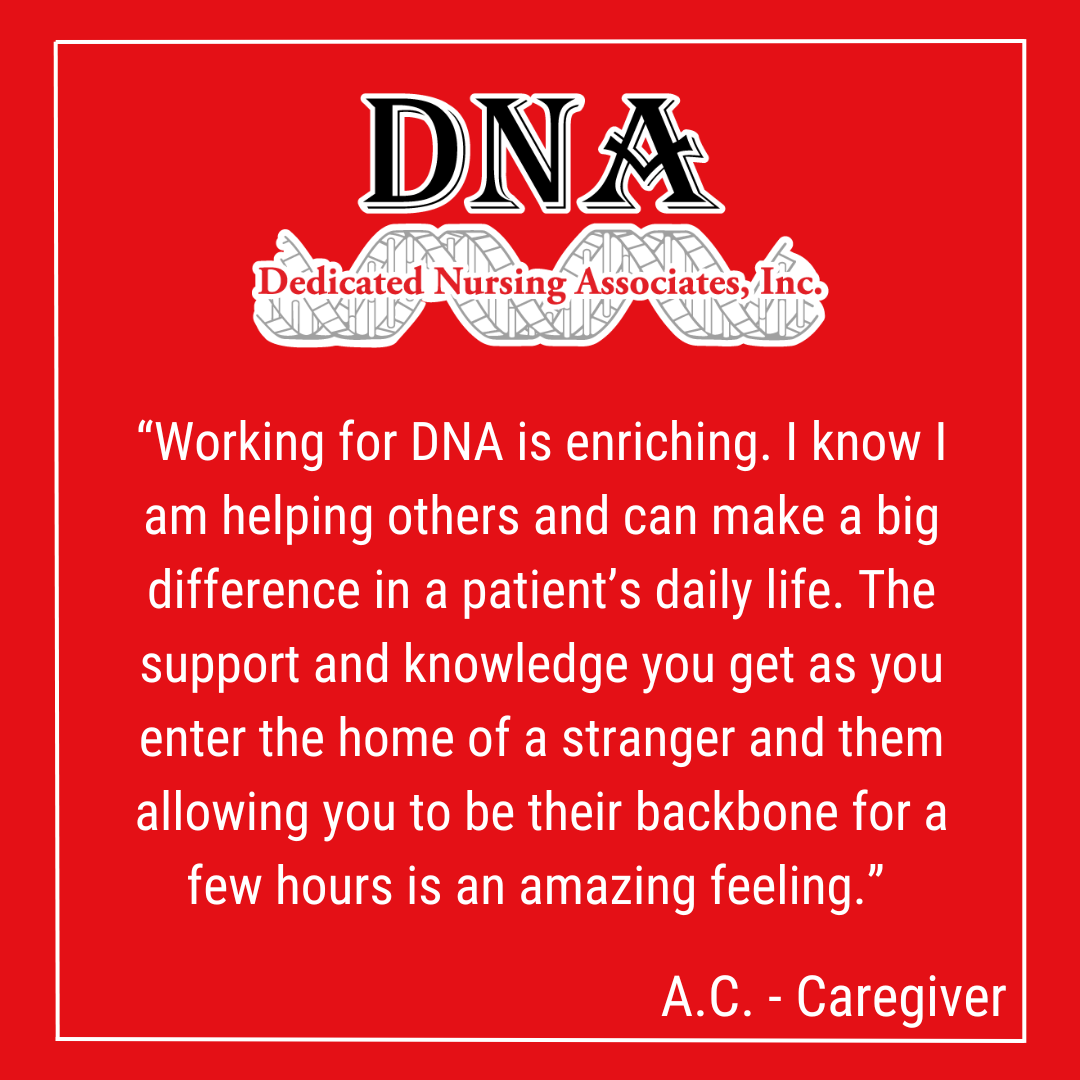 “Working for DNA is an enriching experience to know I am helping others and can make a big difference in a patient’s daily life. The support and knowledge you get as you enter the home of a stranger and them allowing you to be their backbone for a few hours is an amazing feeling.” -AC, Caregiver