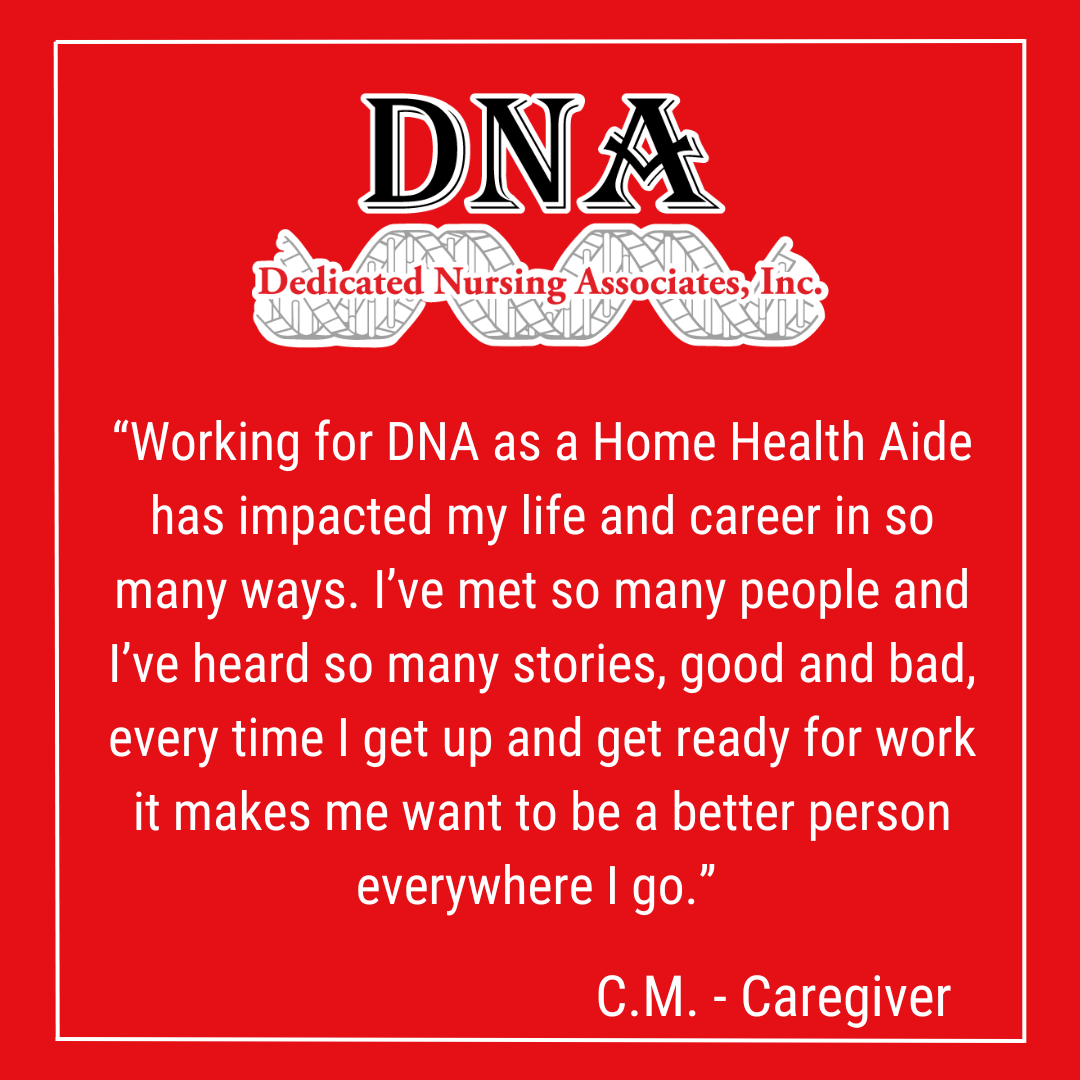 “Working for DNA as a Home Health Aide has impacted my life and career in so many ways. I’ve met so many people and I’ve heard so many stories, good and bad, every time I get up and get ready for work it makes me want to be a better person everywhere I go.” -C. Mosley, Caregiver