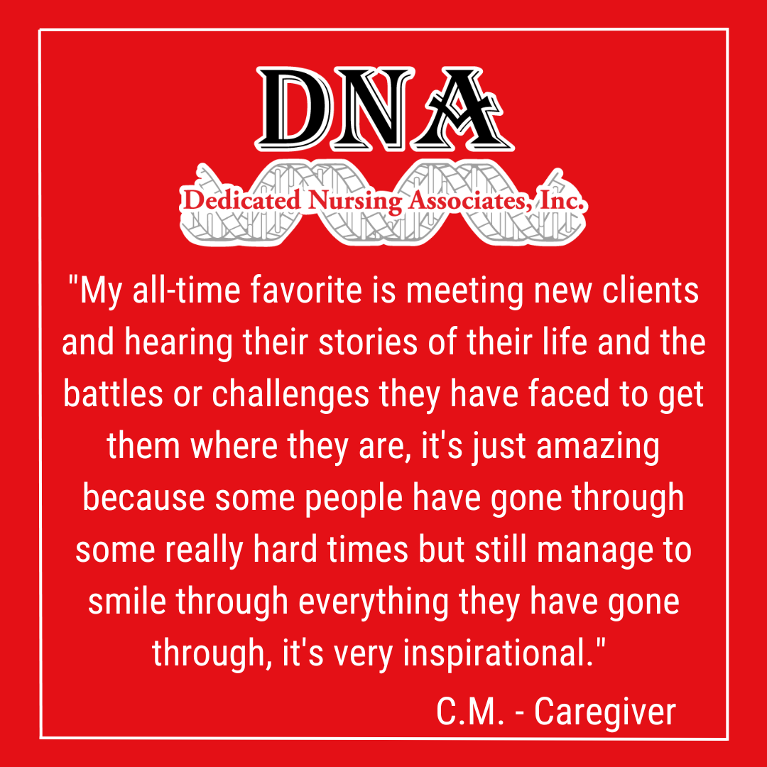 "My all-time favorite is meeting new clients and hearing their stories of their life and the battles or challenges they have faced to get them where they are, it's just amazing because some people have gone through some really hard times but still manage to smile through everything they have gone through, it's very inspirational." -C. Mosley, Caregiver