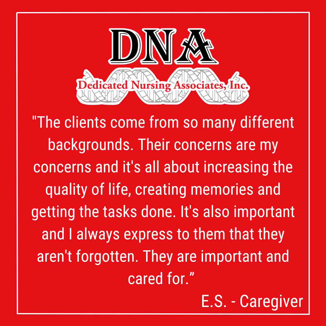 "The clients come from so many different backgrounds. Their concerns are my concerns and it's all about increasing the quality of life, creating memories and getting the tasks done. It's also important and I always express to them that they aren't forgotten. They are important and cared for.” -ES, Caregiver