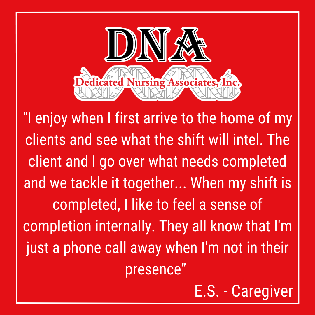"I enjoy when I first arrive to the home of my clients and see what the shift will intel. The client and I go over what needs completed and we tackle it together... When my shift is completed, I like to feel a sense of completion internally. They all know that I'm just a phone call away when I'm not in their presence.” -ES, Caregiver