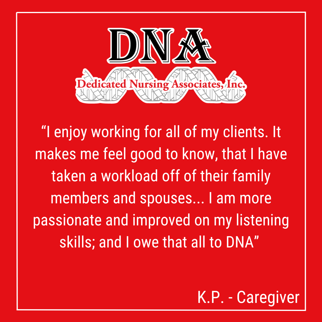 “I enjoy working for all of my clients. It makes me feel good to know, that I have taken a workload off of their family members and spouses... I am more passionate and improved on my listening skills; and I owe that all to DNA” -KP, Caregiver