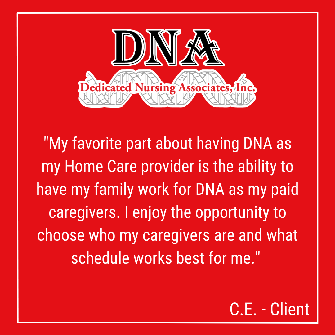 "My favorite part about having DNA as my Home Care provider is the ability to have my family work for DNA as my paid caregivers. I enjoy the opportunity to choose who my caregivers are and what schedule works best for me." -CE, Client