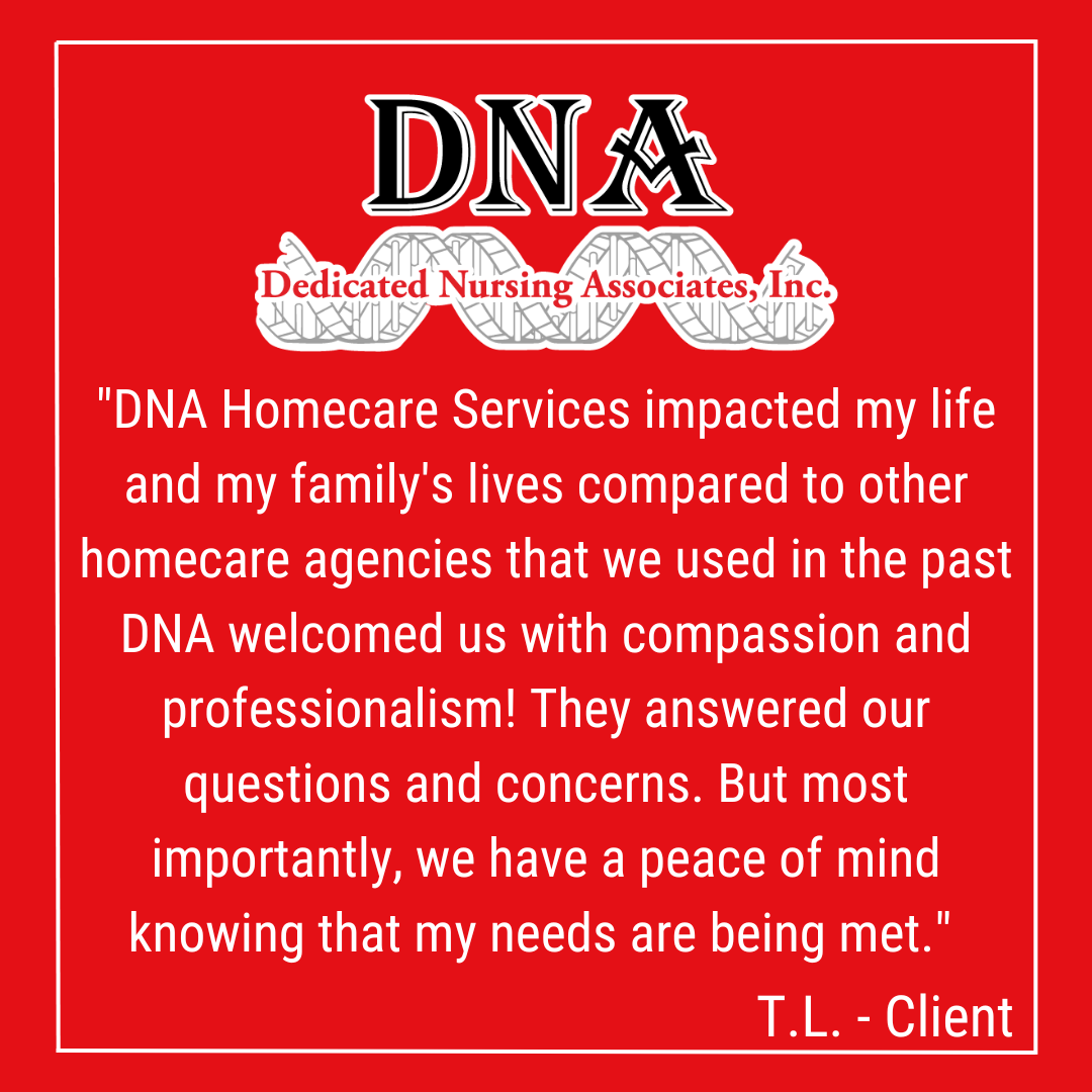 "DNA Homecare Services impacted my life and my family's lives compared to other homecare agencies that we used in the past DNA welcomed us with compassion and professionalism! They answered our questions and concerns. But most importantly, we have a peace of mind knowing that my needs are being met." -TL, Client