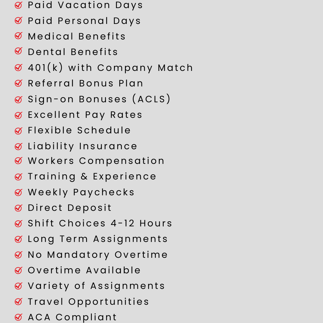 Paid Vacation Days Paid Personal Days Medical Benefits Dental Benefits 401(k) with Company Match Referral Bonus Plan Sign-on Bonuses (ACLS) Excellent Pay Rates Flexible Schedule Liability Insurance Workers Compensation Training & Experience Weekly Paychecks Direct Deposit Shift Choices 4-12 Hours Long Term Assignments No Mandatory Overtime Overtime Available Variety of Assignments Travel Opportunities ACA Compliant