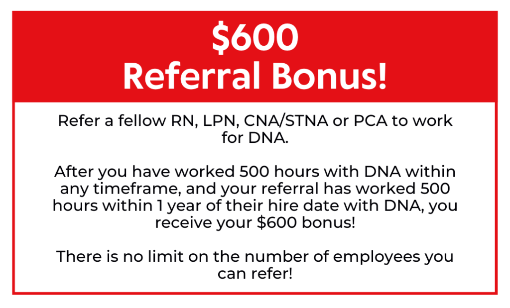 Refer a fellow RN, LPN, CNA/STNA or PCA to work for DNA. After you have worked 500 hours with DNA within any timeframe, and your referral has worked 500 hours within 1 year of their hire date with DNA, you receive your $600 bonus! There is no limit on the number of employees you can refer! $600 Referral Bonus!